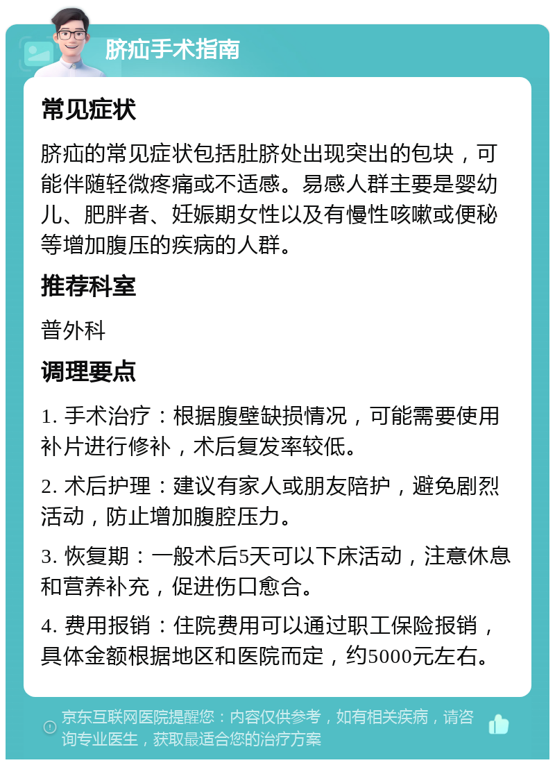 脐疝手术指南 常见症状 脐疝的常见症状包括肚脐处出现突出的包块，可能伴随轻微疼痛或不适感。易感人群主要是婴幼儿、肥胖者、妊娠期女性以及有慢性咳嗽或便秘等增加腹压的疾病的人群。 推荐科室 普外科 调理要点 1. 手术治疗：根据腹壁缺损情况，可能需要使用补片进行修补，术后复发率较低。 2. 术后护理：建议有家人或朋友陪护，避免剧烈活动，防止增加腹腔压力。 3. 恢复期：一般术后5天可以下床活动，注意休息和营养补充，促进伤口愈合。 4. 费用报销：住院费用可以通过职工保险报销，具体金额根据地区和医院而定，约5000元左右。