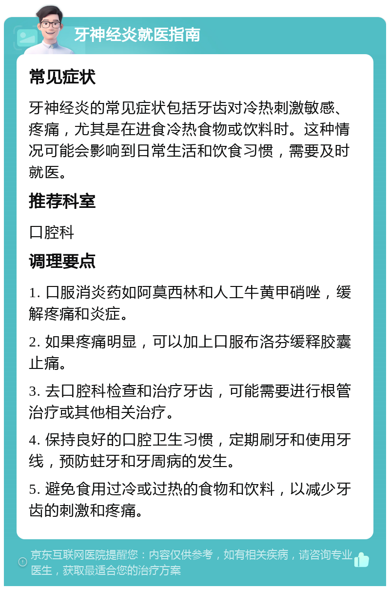 牙神经炎就医指南 常见症状 牙神经炎的常见症状包括牙齿对冷热刺激敏感、疼痛，尤其是在进食冷热食物或饮料时。这种情况可能会影响到日常生活和饮食习惯，需要及时就医。 推荐科室 口腔科 调理要点 1. 口服消炎药如阿莫西林和人工牛黄甲硝唑，缓解疼痛和炎症。 2. 如果疼痛明显，可以加上口服布洛芬缓释胶囊止痛。 3. 去口腔科检查和治疗牙齿，可能需要进行根管治疗或其他相关治疗。 4. 保持良好的口腔卫生习惯，定期刷牙和使用牙线，预防蛀牙和牙周病的发生。 5. 避免食用过冷或过热的食物和饮料，以减少牙齿的刺激和疼痛。