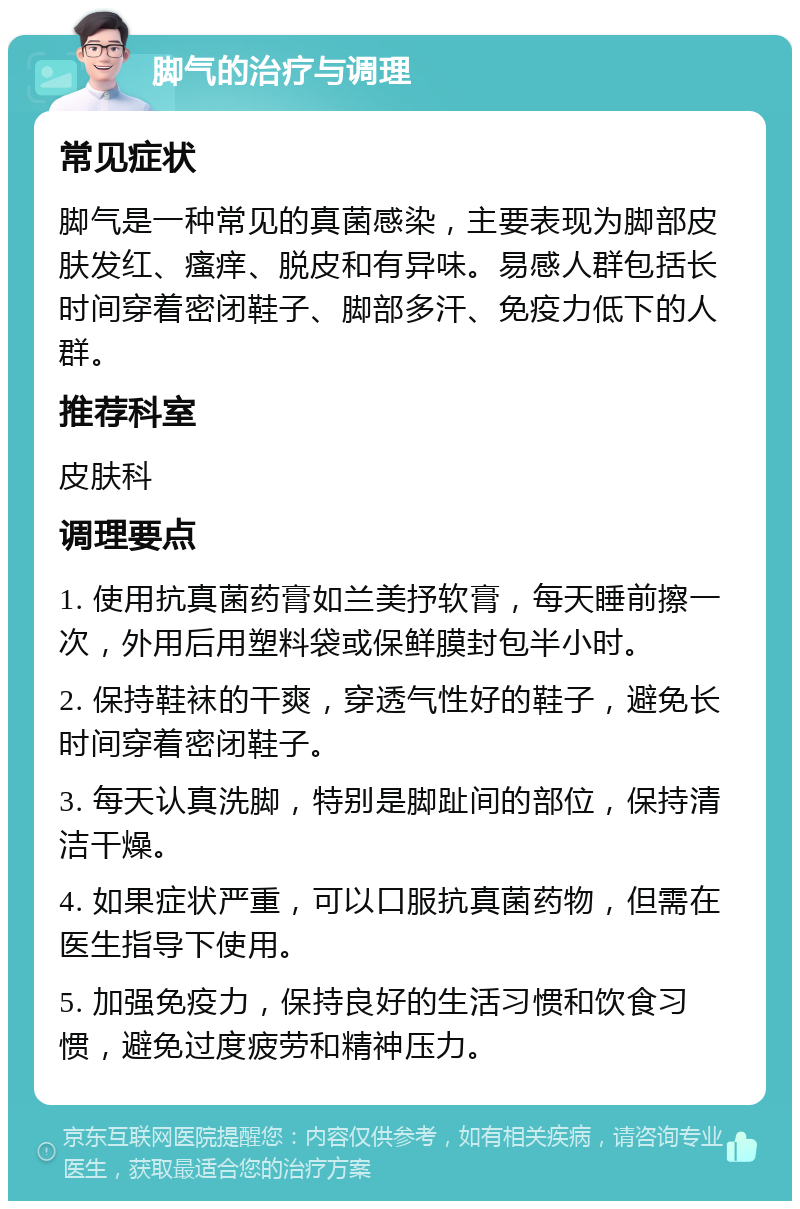 脚气的治疗与调理 常见症状 脚气是一种常见的真菌感染，主要表现为脚部皮肤发红、瘙痒、脱皮和有异味。易感人群包括长时间穿着密闭鞋子、脚部多汗、免疫力低下的人群。 推荐科室 皮肤科 调理要点 1. 使用抗真菌药膏如兰美抒软膏，每天睡前擦一次，外用后用塑料袋或保鲜膜封包半小时。 2. 保持鞋袜的干爽，穿透气性好的鞋子，避免长时间穿着密闭鞋子。 3. 每天认真洗脚，特别是脚趾间的部位，保持清洁干燥。 4. 如果症状严重，可以口服抗真菌药物，但需在医生指导下使用。 5. 加强免疫力，保持良好的生活习惯和饮食习惯，避免过度疲劳和精神压力。