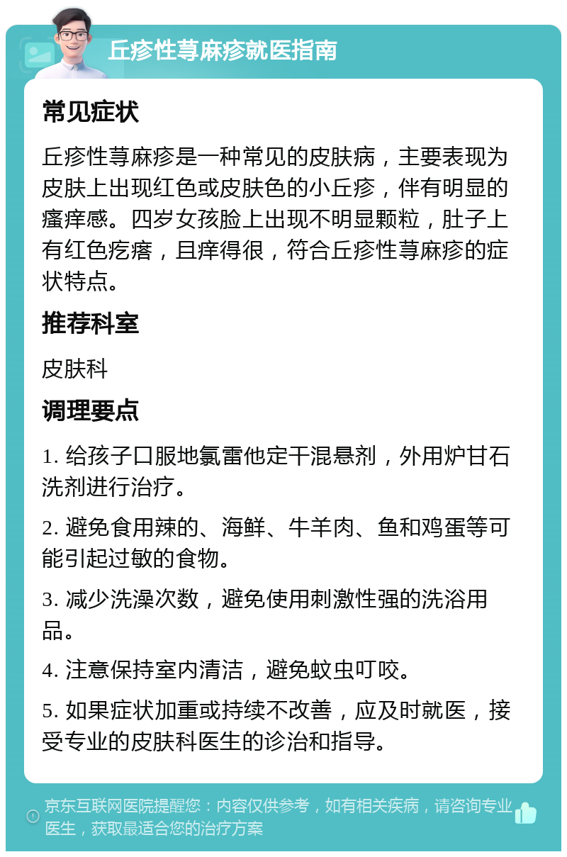 丘疹性荨麻疹就医指南 常见症状 丘疹性荨麻疹是一种常见的皮肤病，主要表现为皮肤上出现红色或皮肤色的小丘疹，伴有明显的瘙痒感。四岁女孩脸上出现不明显颗粒，肚子上有红色疙瘩，且痒得很，符合丘疹性荨麻疹的症状特点。 推荐科室 皮肤科 调理要点 1. 给孩子口服地氯雷他定干混悬剂，外用炉甘石洗剂进行治疗。 2. 避免食用辣的、海鲜、牛羊肉、鱼和鸡蛋等可能引起过敏的食物。 3. 减少洗澡次数，避免使用刺激性强的洗浴用品。 4. 注意保持室内清洁，避免蚊虫叮咬。 5. 如果症状加重或持续不改善，应及时就医，接受专业的皮肤科医生的诊治和指导。