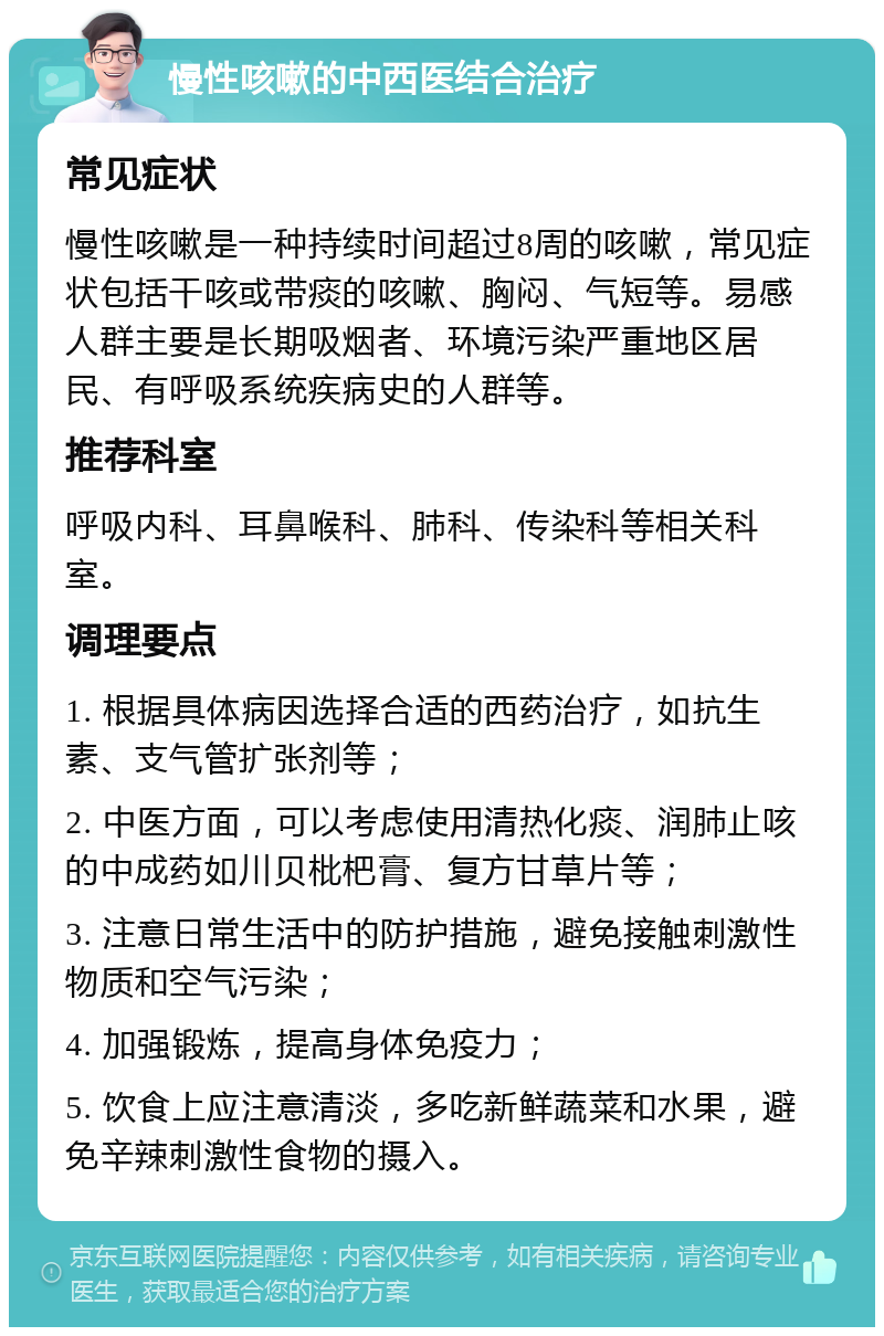 慢性咳嗽的中西医结合治疗 常见症状 慢性咳嗽是一种持续时间超过8周的咳嗽，常见症状包括干咳或带痰的咳嗽、胸闷、气短等。易感人群主要是长期吸烟者、环境污染严重地区居民、有呼吸系统疾病史的人群等。 推荐科室 呼吸内科、耳鼻喉科、肺科、传染科等相关科室。 调理要点 1. 根据具体病因选择合适的西药治疗，如抗生素、支气管扩张剂等； 2. 中医方面，可以考虑使用清热化痰、润肺止咳的中成药如川贝枇杷膏、复方甘草片等； 3. 注意日常生活中的防护措施，避免接触刺激性物质和空气污染； 4. 加强锻炼，提高身体免疫力； 5. 饮食上应注意清淡，多吃新鲜蔬菜和水果，避免辛辣刺激性食物的摄入。