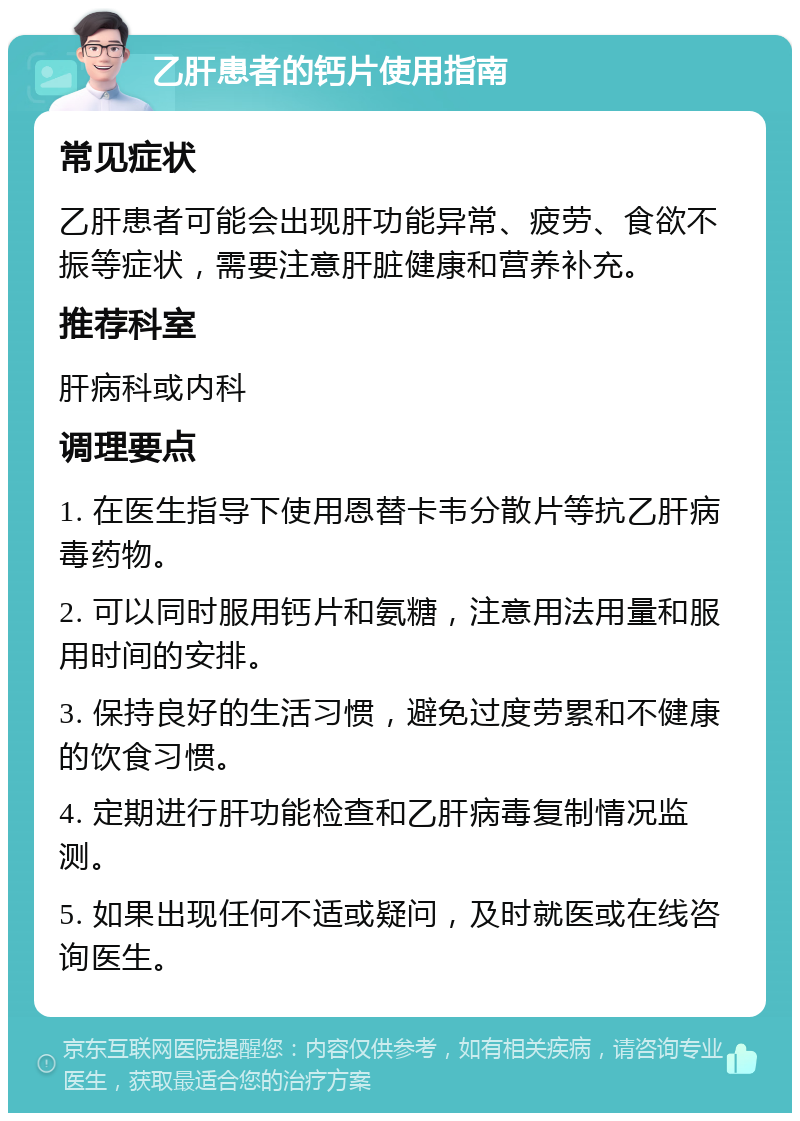 乙肝患者的钙片使用指南 常见症状 乙肝患者可能会出现肝功能异常、疲劳、食欲不振等症状，需要注意肝脏健康和营养补充。 推荐科室 肝病科或内科 调理要点 1. 在医生指导下使用恩替卡韦分散片等抗乙肝病毒药物。 2. 可以同时服用钙片和氨糖，注意用法用量和服用时间的安排。 3. 保持良好的生活习惯，避免过度劳累和不健康的饮食习惯。 4. 定期进行肝功能检查和乙肝病毒复制情况监测。 5. 如果出现任何不适或疑问，及时就医或在线咨询医生。