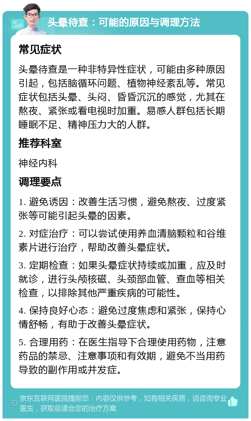 头晕待查：可能的原因与调理方法 常见症状 头晕待查是一种非特异性症状，可能由多种原因引起，包括脑循环问题、植物神经紊乱等。常见症状包括头晕、头闷、昏昏沉沉的感觉，尤其在熬夜、紧张或看电视时加重。易感人群包括长期睡眠不足、精神压力大的人群。 推荐科室 神经内科 调理要点 1. 避免诱因：改善生活习惯，避免熬夜、过度紧张等可能引起头晕的因素。 2. 对症治疗：可以尝试使用养血清脑颗粒和谷维素片进行治疗，帮助改善头晕症状。 3. 定期检查：如果头晕症状持续或加重，应及时就诊，进行头颅核磁、头颈部血管、查血等相关检查，以排除其他严重疾病的可能性。 4. 保持良好心态：避免过度焦虑和紧张，保持心情舒畅，有助于改善头晕症状。 5. 合理用药：在医生指导下合理使用药物，注意药品的禁忌、注意事项和有效期，避免不当用药导致的副作用或并发症。