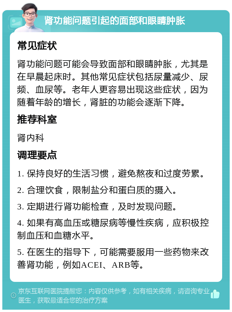 肾功能问题引起的面部和眼睛肿胀 常见症状 肾功能问题可能会导致面部和眼睛肿胀，尤其是在早晨起床时。其他常见症状包括尿量减少、尿频、血尿等。老年人更容易出现这些症状，因为随着年龄的增长，肾脏的功能会逐渐下降。 推荐科室 肾内科 调理要点 1. 保持良好的生活习惯，避免熬夜和过度劳累。 2. 合理饮食，限制盐分和蛋白质的摄入。 3. 定期进行肾功能检查，及时发现问题。 4. 如果有高血压或糖尿病等慢性疾病，应积极控制血压和血糖水平。 5. 在医生的指导下，可能需要服用一些药物来改善肾功能，例如ACEI、ARB等。