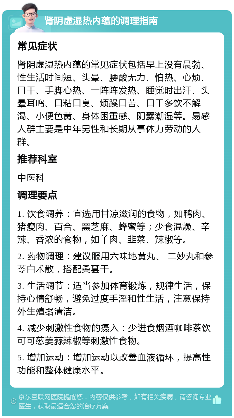 肾阴虚湿热内蕴的调理指南 常见症状 肾阴虚湿热内蕴的常见症状包括早上没有晨勃、性生活时间短、头晕、腰酸无力、怕热、心烦、口干、手脚心热、一阵阵发热、睡觉时出汗、头晕耳鸣、口粘口臭、烦躁口苦、口干多饮不解渴、小便色黄、身体困重感、阴囊潮湿等。易感人群主要是中年男性和长期从事体力劳动的人群。 推荐科室 中医科 调理要点 1. 饮食调养：宜选用甘凉滋润的食物，如鸭肉、猪瘦肉、百合、黑芝麻、蜂蜜等；少食温燥、辛辣、香浓的食物，如羊肉、韭菜、辣椒等。 2. 药物调理：建议服用六味地黄丸、 二妙丸和参苓白术散，搭配桑葚干。 3. 生活调节：适当参加体育锻炼，规律生活，保持心情舒畅，避免过度手淫和性生活，注意保持外生殖器清洁。 4. 减少刺激性食物的摄入：少进食烟酒咖啡茶饮可可葱姜蒜辣椒等刺激性食物。 5. 增加运动：增加运动以改善血液循环，提高性功能和整体健康水平。