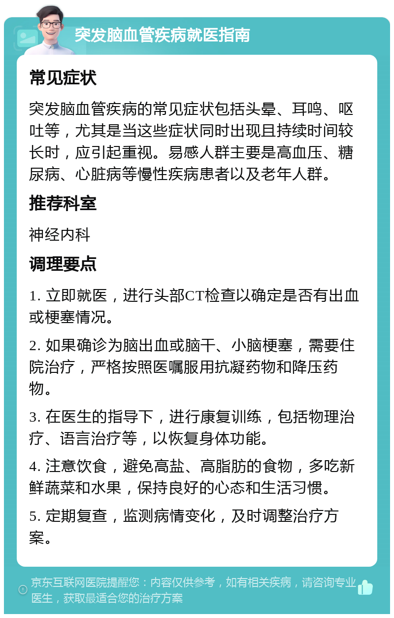 突发脑血管疾病就医指南 常见症状 突发脑血管疾病的常见症状包括头晕、耳鸣、呕吐等，尤其是当这些症状同时出现且持续时间较长时，应引起重视。易感人群主要是高血压、糖尿病、心脏病等慢性疾病患者以及老年人群。 推荐科室 神经内科 调理要点 1. 立即就医，进行头部CT检查以确定是否有出血或梗塞情况。 2. 如果确诊为脑出血或脑干、小脑梗塞，需要住院治疗，严格按照医嘱服用抗凝药物和降压药物。 3. 在医生的指导下，进行康复训练，包括物理治疗、语言治疗等，以恢复身体功能。 4. 注意饮食，避免高盐、高脂肪的食物，多吃新鲜蔬菜和水果，保持良好的心态和生活习惯。 5. 定期复查，监测病情变化，及时调整治疗方案。