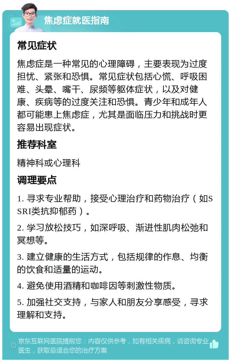 焦虑症就医指南 常见症状 焦虑症是一种常见的心理障碍，主要表现为过度担忧、紧张和恐惧。常见症状包括心慌、呼吸困难、头晕、嘴干、尿频等躯体症状，以及对健康、疾病等的过度关注和恐惧。青少年和成年人都可能患上焦虑症，尤其是面临压力和挑战时更容易出现症状。 推荐科室 精神科或心理科 调理要点 1. 寻求专业帮助，接受心理治疗和药物治疗（如SSRI类抗抑郁药）。 2. 学习放松技巧，如深呼吸、渐进性肌肉松弛和冥想等。 3. 建立健康的生活方式，包括规律的作息、均衡的饮食和适量的运动。 4. 避免使用酒精和咖啡因等刺激性物质。 5. 加强社交支持，与家人和朋友分享感受，寻求理解和支持。