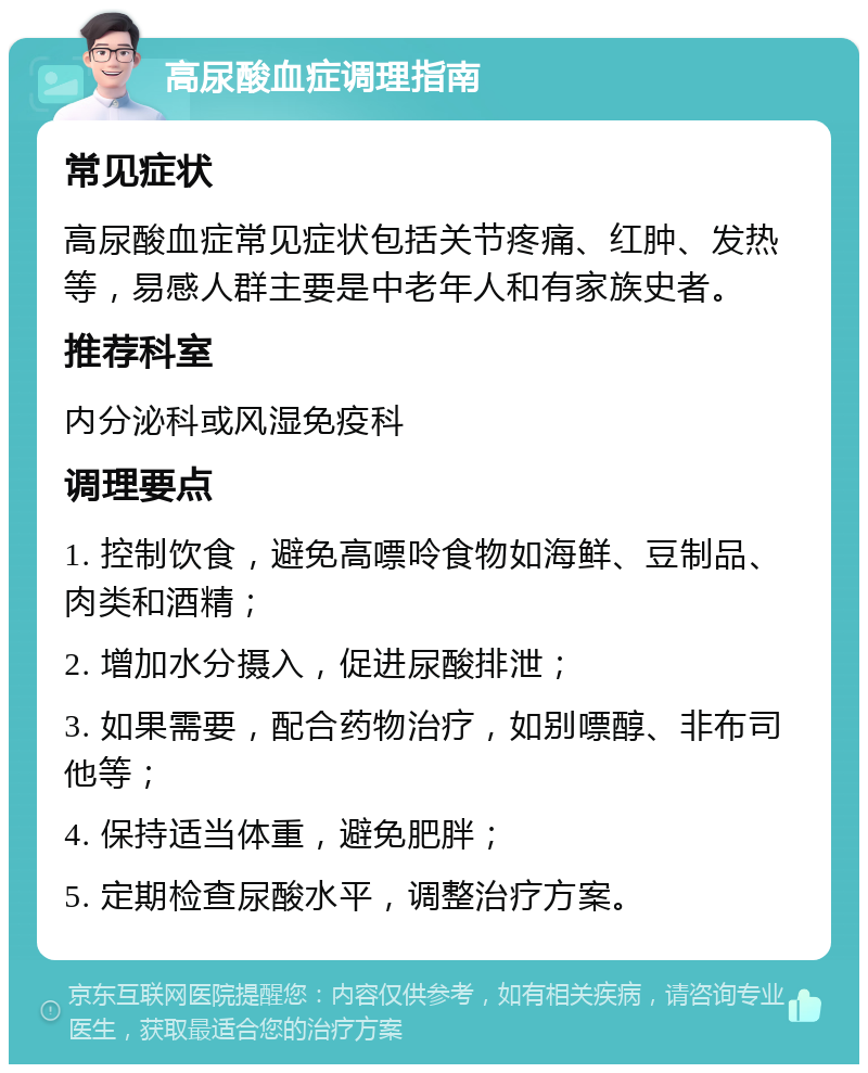 高尿酸血症调理指南 常见症状 高尿酸血症常见症状包括关节疼痛、红肿、发热等，易感人群主要是中老年人和有家族史者。 推荐科室 内分泌科或风湿免疫科 调理要点 1. 控制饮食，避免高嘌呤食物如海鲜、豆制品、肉类和酒精； 2. 增加水分摄入，促进尿酸排泄； 3. 如果需要，配合药物治疗，如别嘌醇、非布司他等； 4. 保持适当体重，避免肥胖； 5. 定期检查尿酸水平，调整治疗方案。