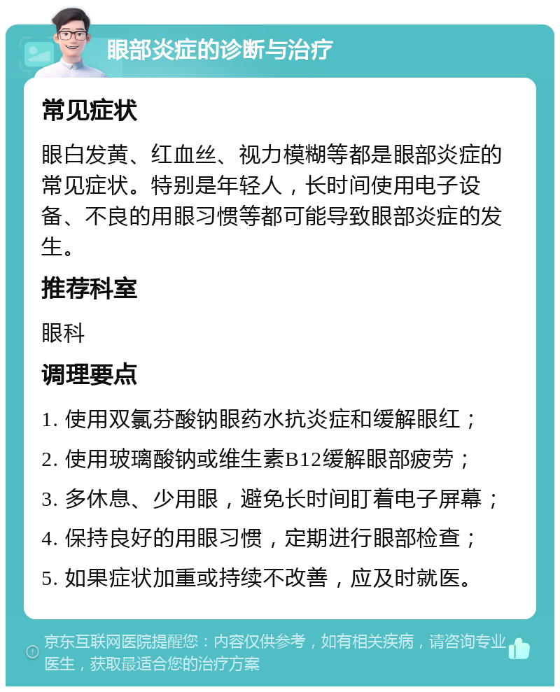 眼部炎症的诊断与治疗 常见症状 眼白发黄、红血丝、视力模糊等都是眼部炎症的常见症状。特别是年轻人，长时间使用电子设备、不良的用眼习惯等都可能导致眼部炎症的发生。 推荐科室 眼科 调理要点 1. 使用双氯芬酸钠眼药水抗炎症和缓解眼红； 2. 使用玻璃酸钠或维生素B12缓解眼部疲劳； 3. 多休息、少用眼，避免长时间盯着电子屏幕； 4. 保持良好的用眼习惯，定期进行眼部检查； 5. 如果症状加重或持续不改善，应及时就医。