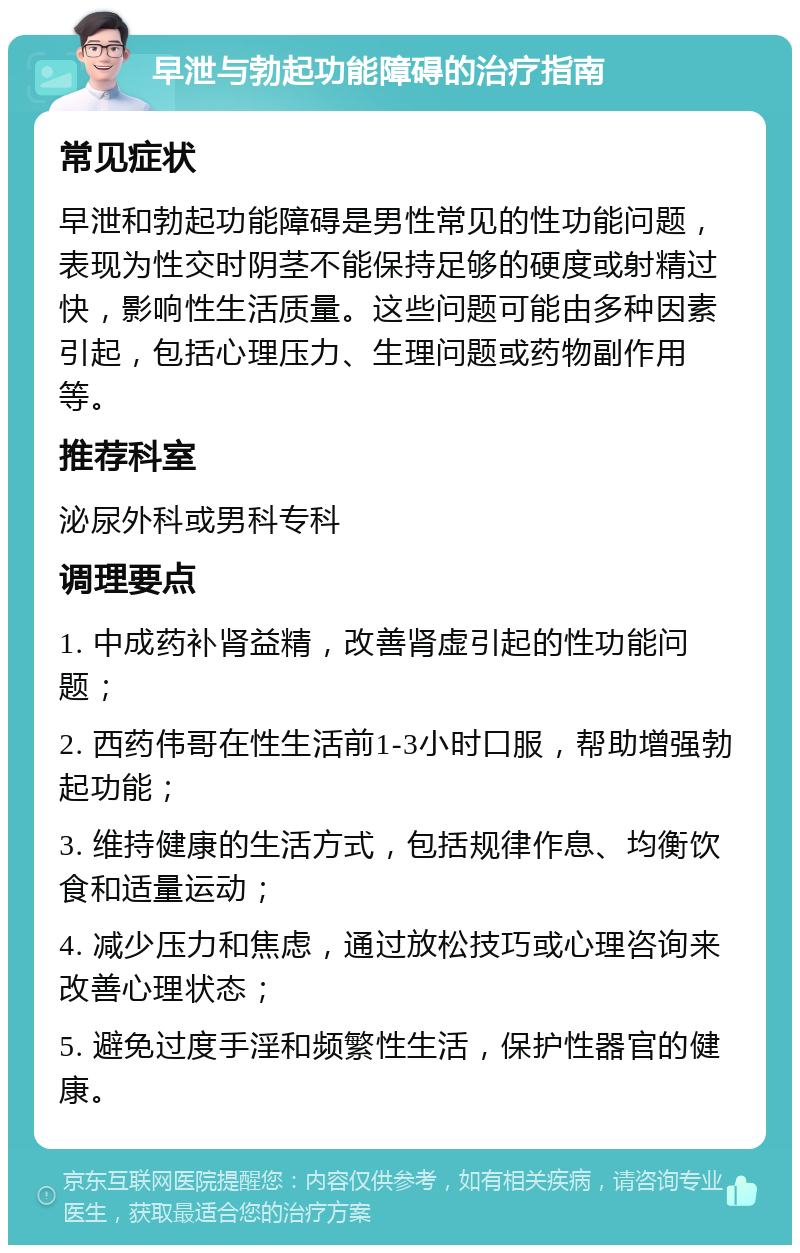 早泄与勃起功能障碍的治疗指南 常见症状 早泄和勃起功能障碍是男性常见的性功能问题，表现为性交时阴茎不能保持足够的硬度或射精过快，影响性生活质量。这些问题可能由多种因素引起，包括心理压力、生理问题或药物副作用等。 推荐科室 泌尿外科或男科专科 调理要点 1. 中成药补肾益精，改善肾虚引起的性功能问题； 2. 西药伟哥在性生活前1-3小时口服，帮助增强勃起功能； 3. 维持健康的生活方式，包括规律作息、均衡饮食和适量运动； 4. 减少压力和焦虑，通过放松技巧或心理咨询来改善心理状态； 5. 避免过度手淫和频繁性生活，保护性器官的健康。