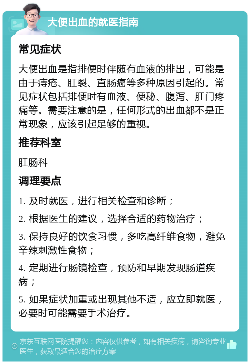 大便出血的就医指南 常见症状 大便出血是指排便时伴随有血液的排出，可能是由于痔疮、肛裂、直肠癌等多种原因引起的。常见症状包括排便时有血液、便秘、腹泻、肛门疼痛等。需要注意的是，任何形式的出血都不是正常现象，应该引起足够的重视。 推荐科室 肛肠科 调理要点 1. 及时就医，进行相关检查和诊断； 2. 根据医生的建议，选择合适的药物治疗； 3. 保持良好的饮食习惯，多吃高纤维食物，避免辛辣刺激性食物； 4. 定期进行肠镜检查，预防和早期发现肠道疾病； 5. 如果症状加重或出现其他不适，应立即就医，必要时可能需要手术治疗。