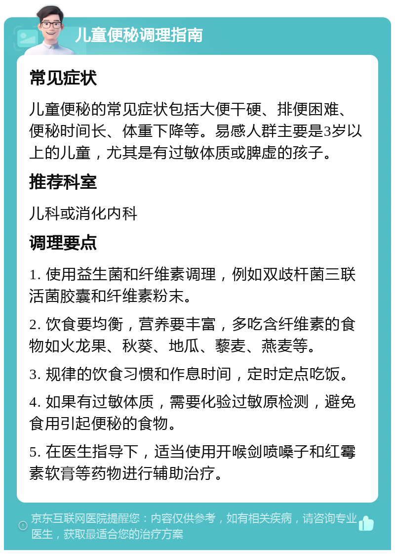 儿童便秘调理指南 常见症状 儿童便秘的常见症状包括大便干硬、排便困难、便秘时间长、体重下降等。易感人群主要是3岁以上的儿童，尤其是有过敏体质或脾虚的孩子。 推荐科室 儿科或消化内科 调理要点 1. 使用益生菌和纤维素调理，例如双歧杆菌三联活菌胶囊和纤维素粉末。 2. 饮食要均衡，营养要丰富，多吃含纤维素的食物如火龙果、秋葵、地瓜、藜麦、燕麦等。 3. 规律的饮食习惯和作息时间，定时定点吃饭。 4. 如果有过敏体质，需要化验过敏原检测，避免食用引起便秘的食物。 5. 在医生指导下，适当使用开喉剑喷嗓子和红霉素软膏等药物进行辅助治疗。