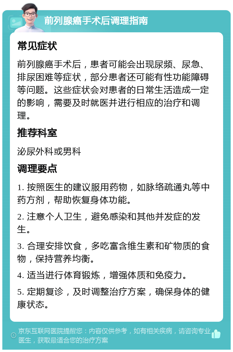 前列腺癌手术后调理指南 常见症状 前列腺癌手术后，患者可能会出现尿频、尿急、排尿困难等症状，部分患者还可能有性功能障碍等问题。这些症状会对患者的日常生活造成一定的影响，需要及时就医并进行相应的治疗和调理。 推荐科室 泌尿外科或男科 调理要点 1. 按照医生的建议服用药物，如脉络疏通丸等中药方剂，帮助恢复身体功能。 2. 注意个人卫生，避免感染和其他并发症的发生。 3. 合理安排饮食，多吃富含维生素和矿物质的食物，保持营养均衡。 4. 适当进行体育锻炼，增强体质和免疫力。 5. 定期复诊，及时调整治疗方案，确保身体的健康状态。