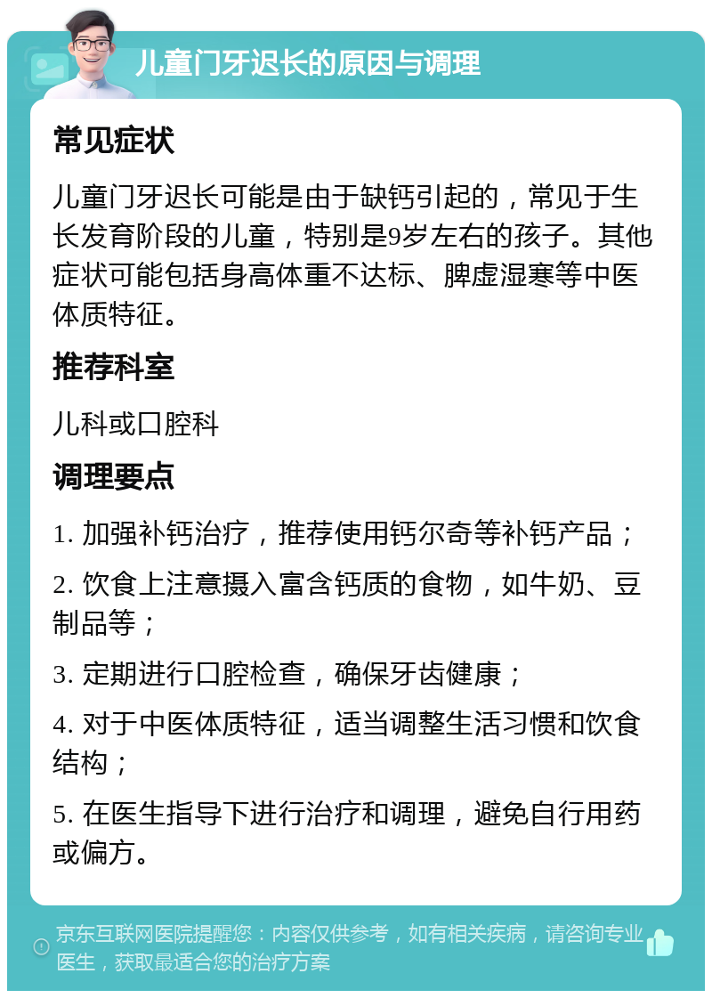 儿童门牙迟长的原因与调理 常见症状 儿童门牙迟长可能是由于缺钙引起的，常见于生长发育阶段的儿童，特别是9岁左右的孩子。其他症状可能包括身高体重不达标、脾虚湿寒等中医体质特征。 推荐科室 儿科或口腔科 调理要点 1. 加强补钙治疗，推荐使用钙尔奇等补钙产品； 2. 饮食上注意摄入富含钙质的食物，如牛奶、豆制品等； 3. 定期进行口腔检查，确保牙齿健康； 4. 对于中医体质特征，适当调整生活习惯和饮食结构； 5. 在医生指导下进行治疗和调理，避免自行用药或偏方。