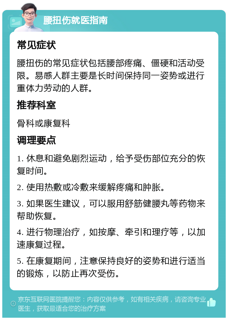 腰扭伤就医指南 常见症状 腰扭伤的常见症状包括腰部疼痛、僵硬和活动受限。易感人群主要是长时间保持同一姿势或进行重体力劳动的人群。 推荐科室 骨科或康复科 调理要点 1. 休息和避免剧烈运动，给予受伤部位充分的恢复时间。 2. 使用热敷或冷敷来缓解疼痛和肿胀。 3. 如果医生建议，可以服用舒筋健腰丸等药物来帮助恢复。 4. 进行物理治疗，如按摩、牵引和理疗等，以加速康复过程。 5. 在康复期间，注意保持良好的姿势和进行适当的锻炼，以防止再次受伤。