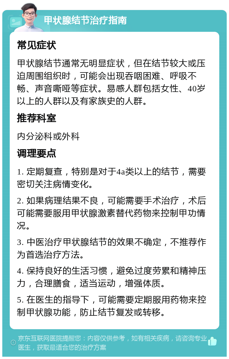 甲状腺结节治疗指南 常见症状 甲状腺结节通常无明显症状，但在结节较大或压迫周围组织时，可能会出现吞咽困难、呼吸不畅、声音嘶哑等症状。易感人群包括女性、40岁以上的人群以及有家族史的人群。 推荐科室 内分泌科或外科 调理要点 1. 定期复查，特别是对于4a类以上的结节，需要密切关注病情变化。 2. 如果病理结果不良，可能需要手术治疗，术后可能需要服用甲状腺激素替代药物来控制甲功情况。 3. 中医治疗甲状腺结节的效果不确定，不推荐作为首选治疗方法。 4. 保持良好的生活习惯，避免过度劳累和精神压力，合理膳食，适当运动，增强体质。 5. 在医生的指导下，可能需要定期服用药物来控制甲状腺功能，防止结节复发或转移。