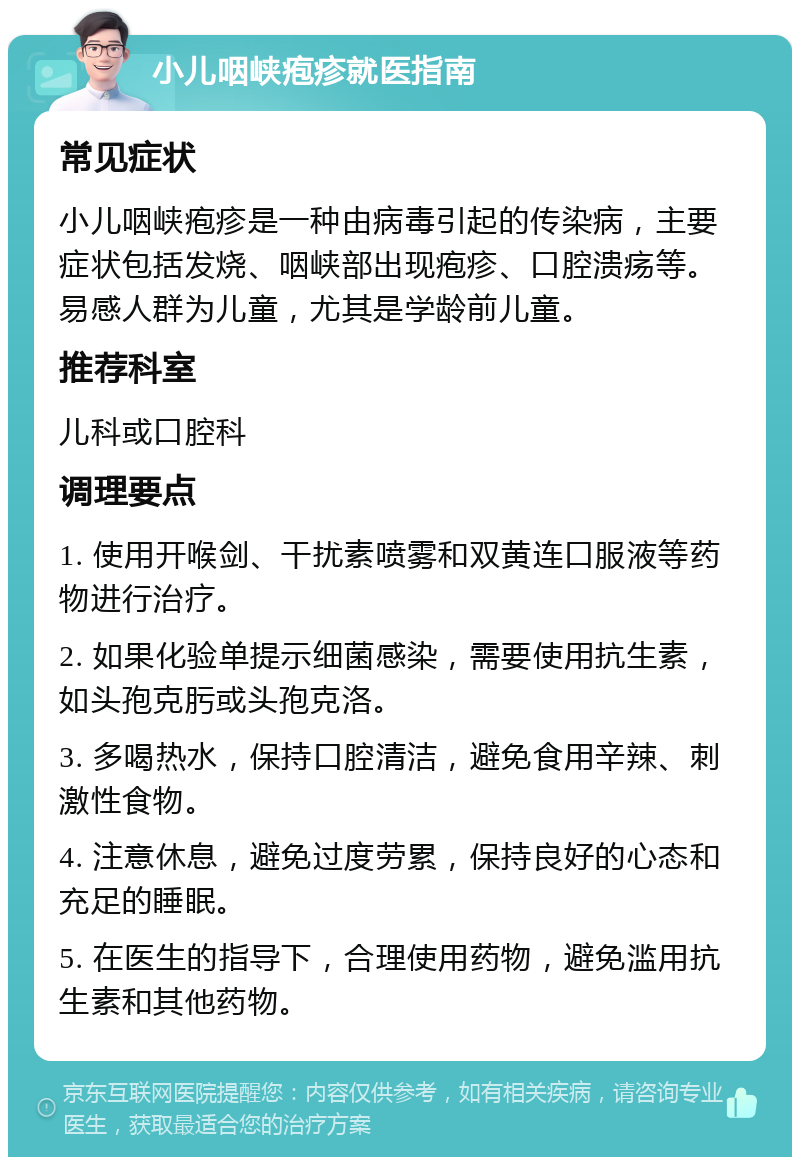 小儿咽峡疱疹就医指南 常见症状 小儿咽峡疱疹是一种由病毒引起的传染病，主要症状包括发烧、咽峡部出现疱疹、口腔溃疡等。易感人群为儿童，尤其是学龄前儿童。 推荐科室 儿科或口腔科 调理要点 1. 使用开喉剑、干扰素喷雾和双黄连口服液等药物进行治疗。 2. 如果化验单提示细菌感染，需要使用抗生素，如头孢克肟或头孢克洛。 3. 多喝热水，保持口腔清洁，避免食用辛辣、刺激性食物。 4. 注意休息，避免过度劳累，保持良好的心态和充足的睡眠。 5. 在医生的指导下，合理使用药物，避免滥用抗生素和其他药物。