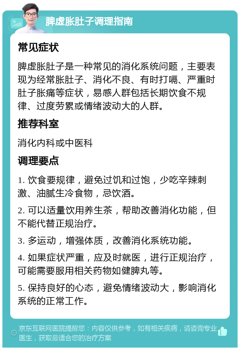 脾虚胀肚子调理指南 常见症状 脾虚胀肚子是一种常见的消化系统问题，主要表现为经常胀肚子、消化不良、有时打嗝、严重时肚子胀痛等症状，易感人群包括长期饮食不规律、过度劳累或情绪波动大的人群。 推荐科室 消化内科或中医科 调理要点 1. 饮食要规律，避免过饥和过饱，少吃辛辣刺激、油腻生冷食物，忌饮酒。 2. 可以适量饮用养生茶，帮助改善消化功能，但不能代替正规治疗。 3. 多运动，增强体质，改善消化系统功能。 4. 如果症状严重，应及时就医，进行正规治疗，可能需要服用相关药物如健脾丸等。 5. 保持良好的心态，避免情绪波动大，影响消化系统的正常工作。