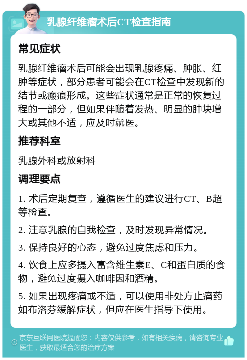 乳腺纤维瘤术后CT检查指南 常见症状 乳腺纤维瘤术后可能会出现乳腺疼痛、肿胀、红肿等症状，部分患者可能会在CT检查中发现新的结节或瘢痕形成。这些症状通常是正常的恢复过程的一部分，但如果伴随着发热、明显的肿块增大或其他不适，应及时就医。 推荐科室 乳腺外科或放射科 调理要点 1. 术后定期复查，遵循医生的建议进行CT、B超等检查。 2. 注意乳腺的自我检查，及时发现异常情况。 3. 保持良好的心态，避免过度焦虑和压力。 4. 饮食上应多摄入富含维生素E、C和蛋白质的食物，避免过度摄入咖啡因和酒精。 5. 如果出现疼痛或不适，可以使用非处方止痛药如布洛芬缓解症状，但应在医生指导下使用。