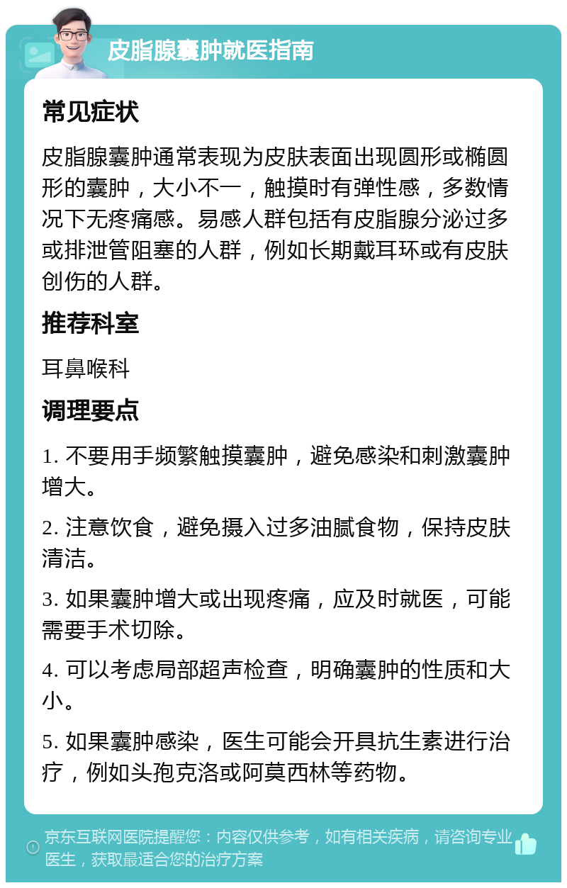 皮脂腺囊肿就医指南 常见症状 皮脂腺囊肿通常表现为皮肤表面出现圆形或椭圆形的囊肿，大小不一，触摸时有弹性感，多数情况下无疼痛感。易感人群包括有皮脂腺分泌过多或排泄管阻塞的人群，例如长期戴耳环或有皮肤创伤的人群。 推荐科室 耳鼻喉科 调理要点 1. 不要用手频繁触摸囊肿，避免感染和刺激囊肿增大。 2. 注意饮食，避免摄入过多油腻食物，保持皮肤清洁。 3. 如果囊肿增大或出现疼痛，应及时就医，可能需要手术切除。 4. 可以考虑局部超声检查，明确囊肿的性质和大小。 5. 如果囊肿感染，医生可能会开具抗生素进行治疗，例如头孢克洛或阿莫西林等药物。