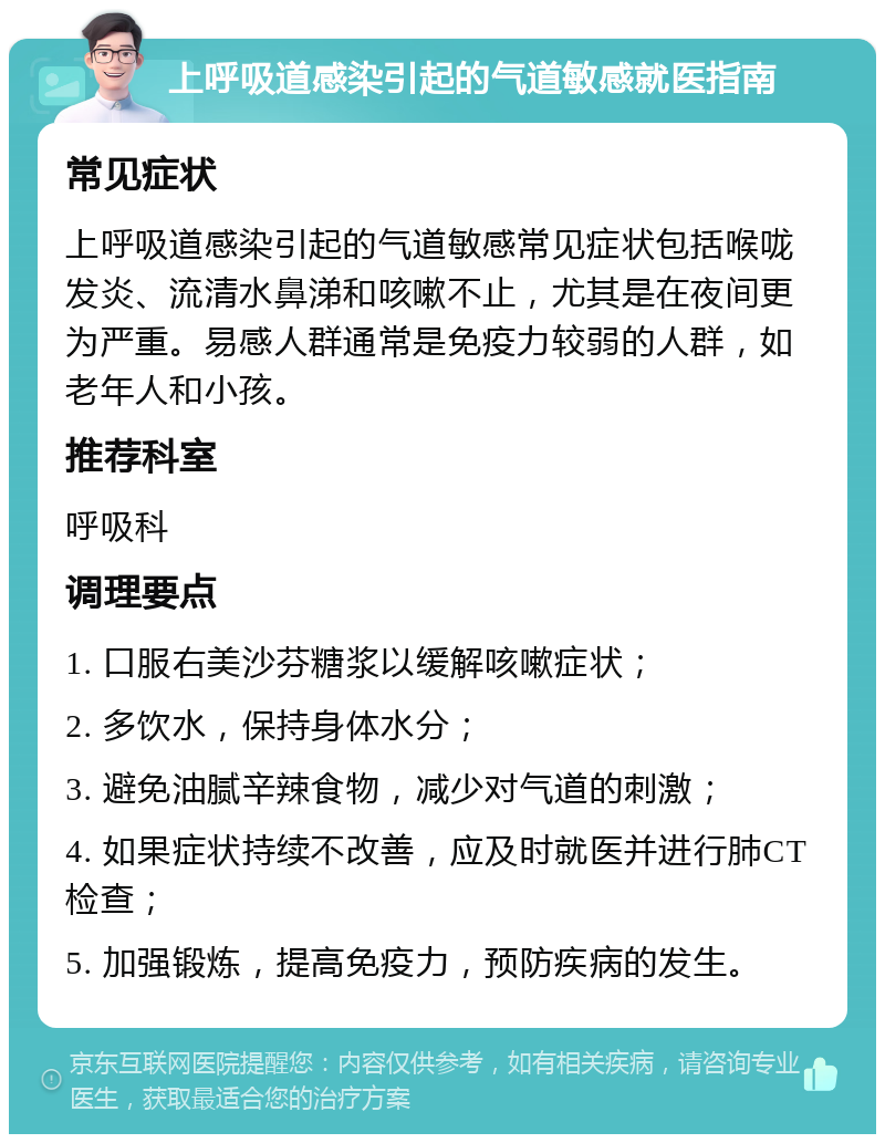 上呼吸道感染引起的气道敏感就医指南 常见症状 上呼吸道感染引起的气道敏感常见症状包括喉咙发炎、流清水鼻涕和咳嗽不止，尤其是在夜间更为严重。易感人群通常是免疫力较弱的人群，如老年人和小孩。 推荐科室 呼吸科 调理要点 1. 口服右美沙芬糖浆以缓解咳嗽症状； 2. 多饮水，保持身体水分； 3. 避免油腻辛辣食物，减少对气道的刺激； 4. 如果症状持续不改善，应及时就医并进行肺CT检查； 5. 加强锻炼，提高免疫力，预防疾病的发生。