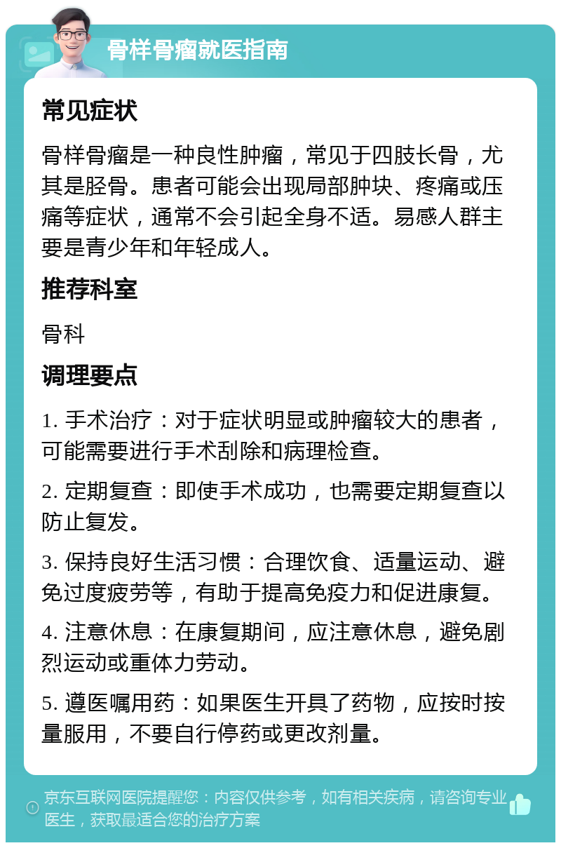 骨样骨瘤就医指南 常见症状 骨样骨瘤是一种良性肿瘤，常见于四肢长骨，尤其是胫骨。患者可能会出现局部肿块、疼痛或压痛等症状，通常不会引起全身不适。易感人群主要是青少年和年轻成人。 推荐科室 骨科 调理要点 1. 手术治疗：对于症状明显或肿瘤较大的患者，可能需要进行手术刮除和病理检查。 2. 定期复查：即使手术成功，也需要定期复查以防止复发。 3. 保持良好生活习惯：合理饮食、适量运动、避免过度疲劳等，有助于提高免疫力和促进康复。 4. 注意休息：在康复期间，应注意休息，避免剧烈运动或重体力劳动。 5. 遵医嘱用药：如果医生开具了药物，应按时按量服用，不要自行停药或更改剂量。