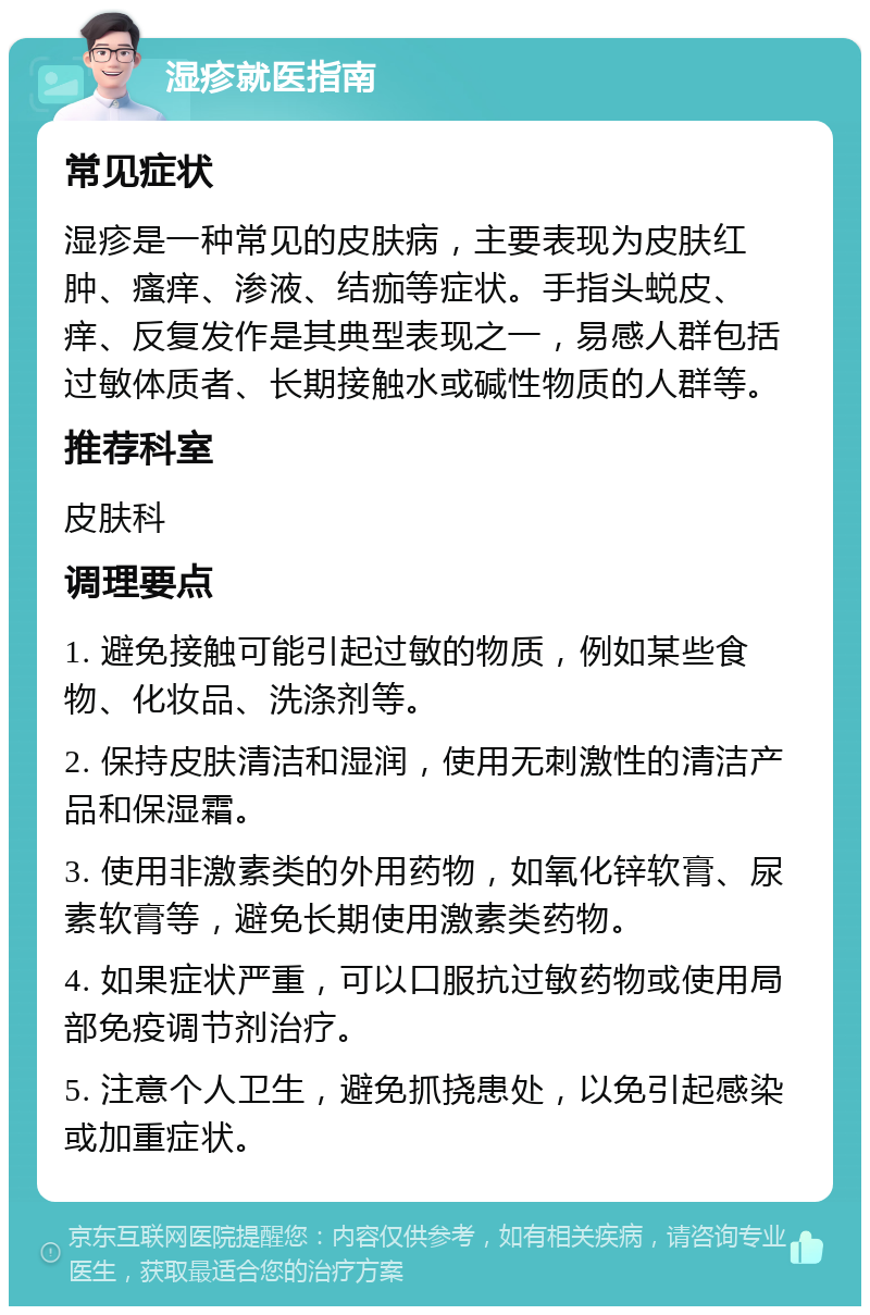 湿疹就医指南 常见症状 湿疹是一种常见的皮肤病，主要表现为皮肤红肿、瘙痒、渗液、结痂等症状。手指头蜕皮、痒、反复发作是其典型表现之一，易感人群包括过敏体质者、长期接触水或碱性物质的人群等。 推荐科室 皮肤科 调理要点 1. 避免接触可能引起过敏的物质，例如某些食物、化妆品、洗涤剂等。 2. 保持皮肤清洁和湿润，使用无刺激性的清洁产品和保湿霜。 3. 使用非激素类的外用药物，如氧化锌软膏、尿素软膏等，避免长期使用激素类药物。 4. 如果症状严重，可以口服抗过敏药物或使用局部免疫调节剂治疗。 5. 注意个人卫生，避免抓挠患处，以免引起感染或加重症状。