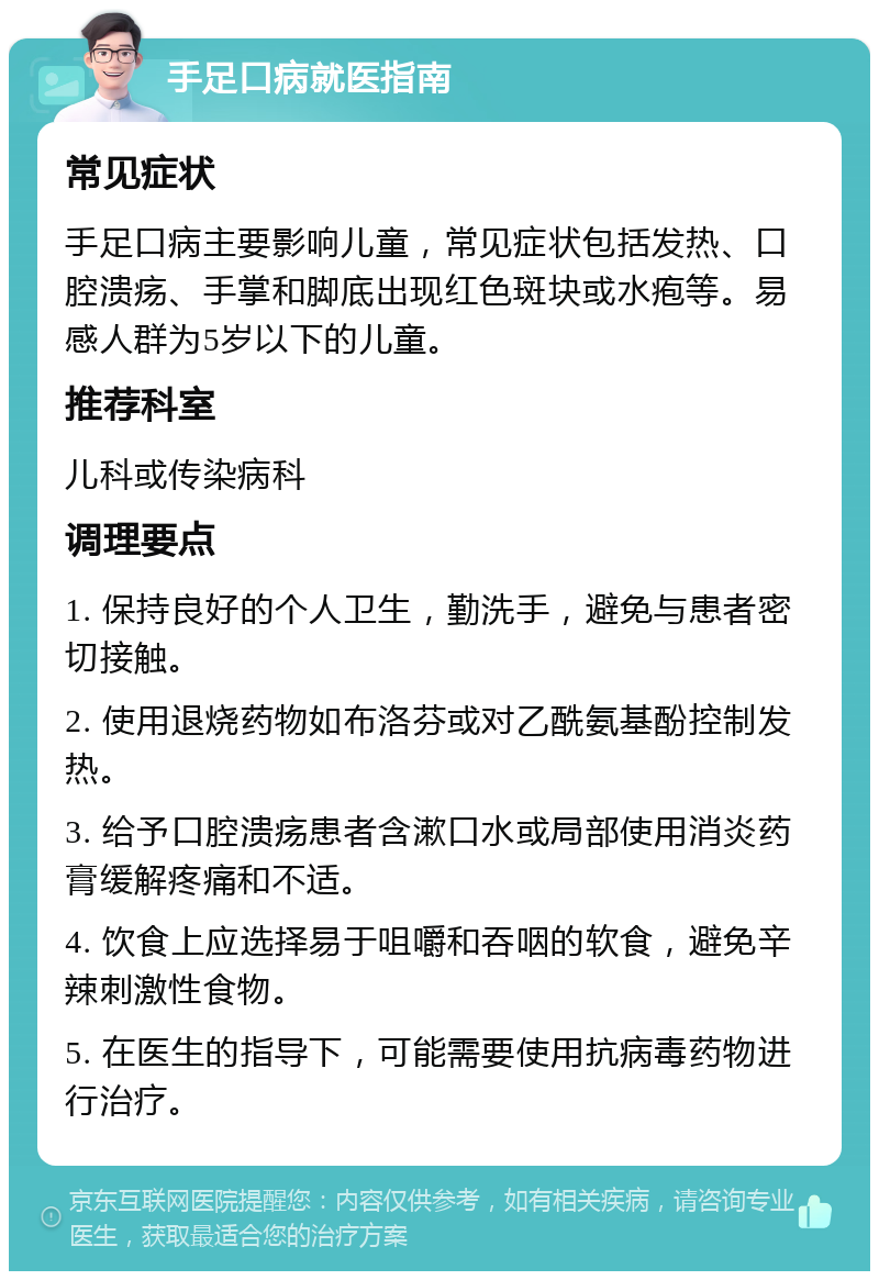 手足口病就医指南 常见症状 手足口病主要影响儿童，常见症状包括发热、口腔溃疡、手掌和脚底出现红色斑块或水疱等。易感人群为5岁以下的儿童。 推荐科室 儿科或传染病科 调理要点 1. 保持良好的个人卫生，勤洗手，避免与患者密切接触。 2. 使用退烧药物如布洛芬或对乙酰氨基酚控制发热。 3. 给予口腔溃疡患者含漱口水或局部使用消炎药膏缓解疼痛和不适。 4. 饮食上应选择易于咀嚼和吞咽的软食，避免辛辣刺激性食物。 5. 在医生的指导下，可能需要使用抗病毒药物进行治疗。