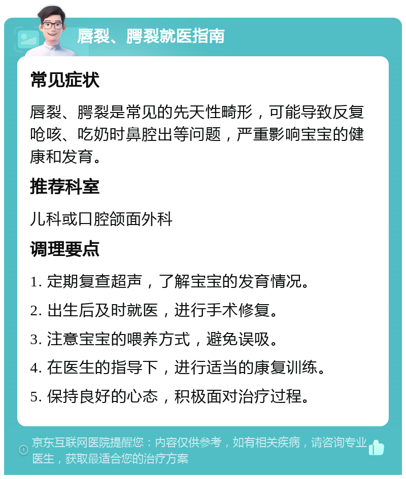 唇裂、腭裂就医指南 常见症状 唇裂、腭裂是常见的先天性畸形，可能导致反复呛咳、吃奶时鼻腔出等问题，严重影响宝宝的健康和发育。 推荐科室 儿科或口腔颌面外科 调理要点 1. 定期复查超声，了解宝宝的发育情况。 2. 出生后及时就医，进行手术修复。 3. 注意宝宝的喂养方式，避免误吸。 4. 在医生的指导下，进行适当的康复训练。 5. 保持良好的心态，积极面对治疗过程。