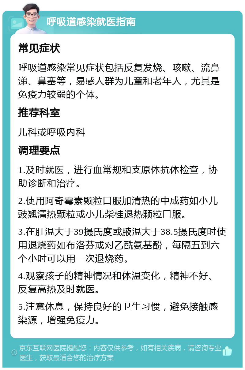 呼吸道感染就医指南 常见症状 呼吸道感染常见症状包括反复发烧、咳嗽、流鼻涕、鼻塞等，易感人群为儿童和老年人，尤其是免疫力较弱的个体。 推荐科室 儿科或呼吸内科 调理要点 1.及时就医，进行血常规和支原体抗体检查，协助诊断和治疗。 2.使用阿奇霉素颗粒口服加清热的中成药如小儿豉翘清热颗粒或小儿柴桂退热颗粒口服。 3.在肛温大于39摄氏度或腋温大于38.5摄氏度时使用退烧药如布洛芬或对乙酰氨基酚，每隔五到六个小时可以用一次退烧药。 4.观察孩子的精神情况和体温变化，精神不好、反复高热及时就医。 5.注意休息，保持良好的卫生习惯，避免接触感染源，增强免疫力。