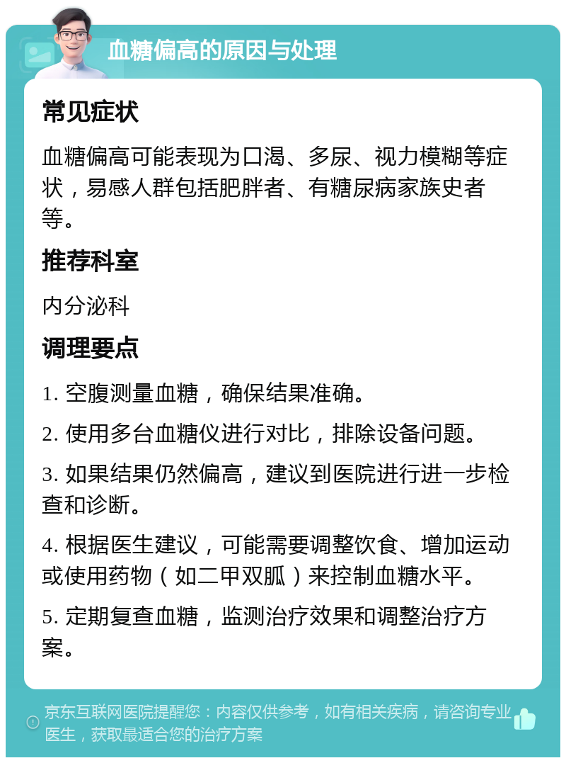 血糖偏高的原因与处理 常见症状 血糖偏高可能表现为口渴、多尿、视力模糊等症状，易感人群包括肥胖者、有糖尿病家族史者等。 推荐科室 内分泌科 调理要点 1. 空腹测量血糖，确保结果准确。 2. 使用多台血糖仪进行对比，排除设备问题。 3. 如果结果仍然偏高，建议到医院进行进一步检查和诊断。 4. 根据医生建议，可能需要调整饮食、增加运动或使用药物（如二甲双胍）来控制血糖水平。 5. 定期复查血糖，监测治疗效果和调整治疗方案。