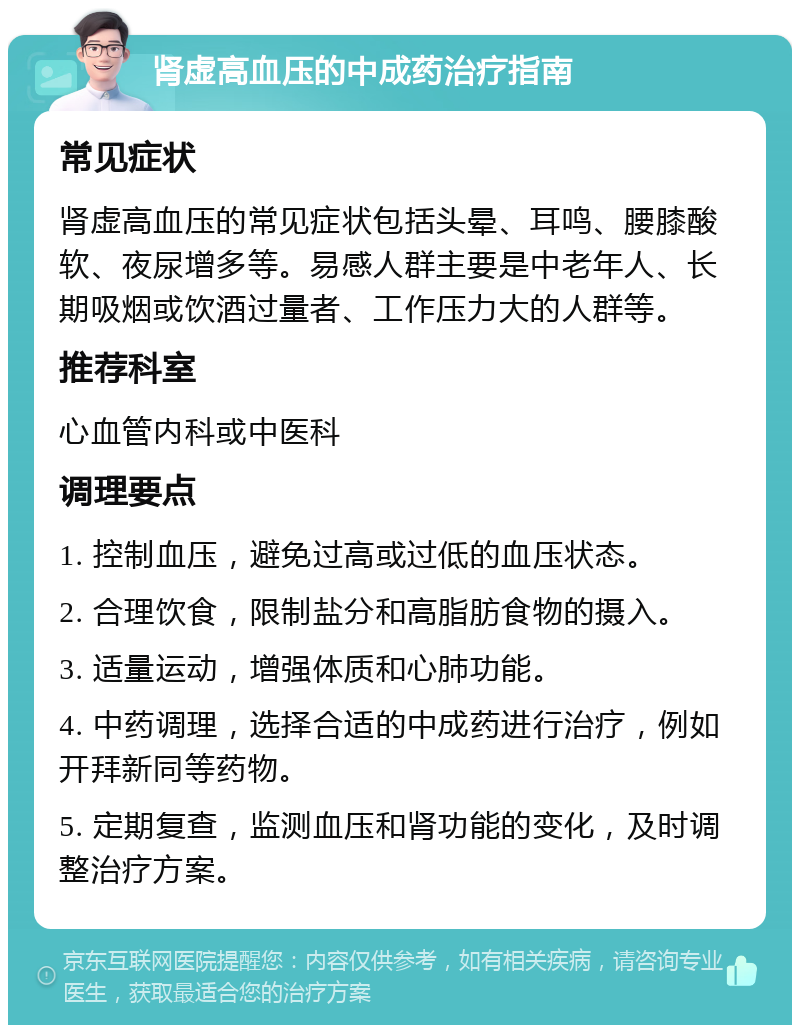 肾虚高血压的中成药治疗指南 常见症状 肾虚高血压的常见症状包括头晕、耳鸣、腰膝酸软、夜尿增多等。易感人群主要是中老年人、长期吸烟或饮酒过量者、工作压力大的人群等。 推荐科室 心血管内科或中医科 调理要点 1. 控制血压，避免过高或过低的血压状态。 2. 合理饮食，限制盐分和高脂肪食物的摄入。 3. 适量运动，增强体质和心肺功能。 4. 中药调理，选择合适的中成药进行治疗，例如开拜新同等药物。 5. 定期复查，监测血压和肾功能的变化，及时调整治疗方案。