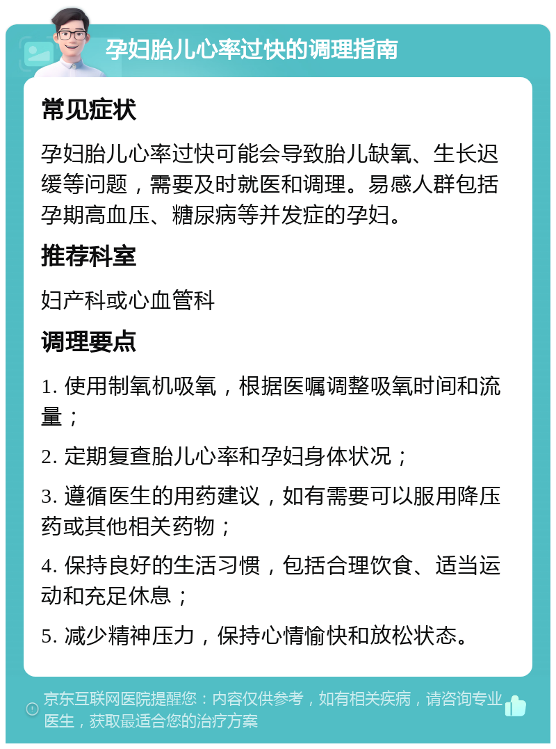 孕妇胎儿心率过快的调理指南 常见症状 孕妇胎儿心率过快可能会导致胎儿缺氧、生长迟缓等问题，需要及时就医和调理。易感人群包括孕期高血压、糖尿病等并发症的孕妇。 推荐科室 妇产科或心血管科 调理要点 1. 使用制氧机吸氧，根据医嘱调整吸氧时间和流量； 2. 定期复查胎儿心率和孕妇身体状况； 3. 遵循医生的用药建议，如有需要可以服用降压药或其他相关药物； 4. 保持良好的生活习惯，包括合理饮食、适当运动和充足休息； 5. 减少精神压力，保持心情愉快和放松状态。