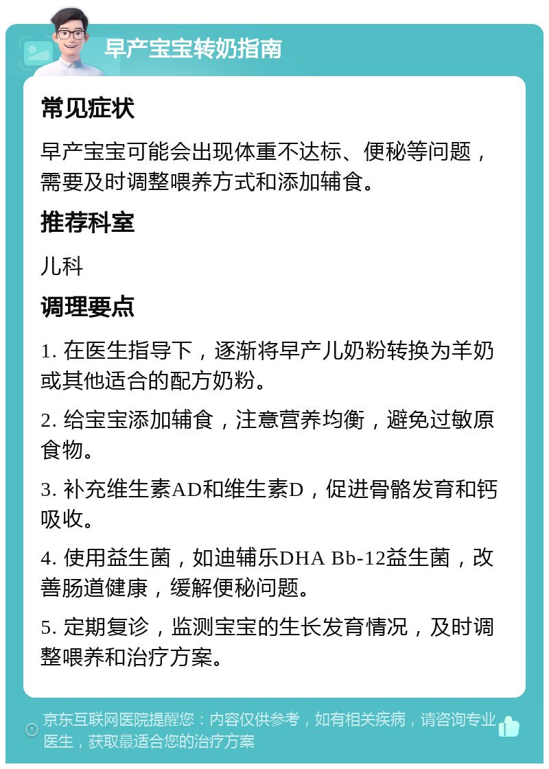 早产宝宝转奶指南 常见症状 早产宝宝可能会出现体重不达标、便秘等问题，需要及时调整喂养方式和添加辅食。 推荐科室 儿科 调理要点 1. 在医生指导下，逐渐将早产儿奶粉转换为羊奶或其他适合的配方奶粉。 2. 给宝宝添加辅食，注意营养均衡，避免过敏原食物。 3. 补充维生素AD和维生素D，促进骨骼发育和钙吸收。 4. 使用益生菌，如迪辅乐DHA Bb-12益生菌，改善肠道健康，缓解便秘问题。 5. 定期复诊，监测宝宝的生长发育情况，及时调整喂养和治疗方案。