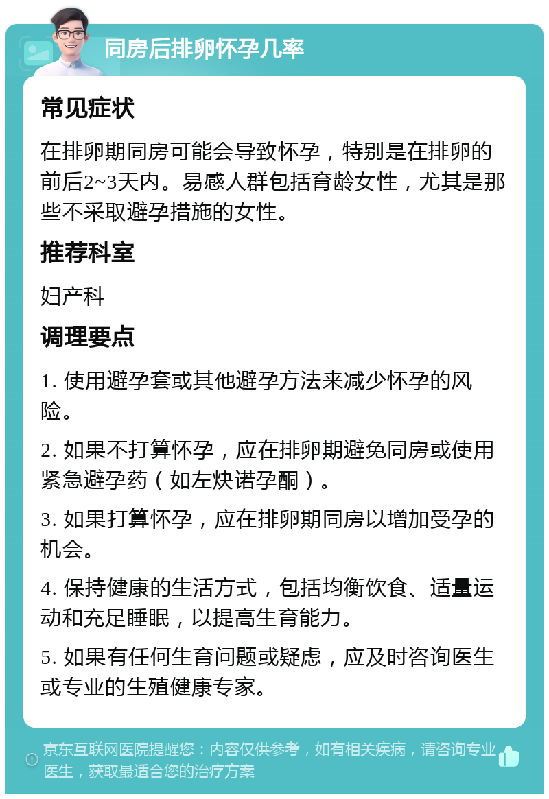 同房后排卵怀孕几率 常见症状 在排卵期同房可能会导致怀孕，特别是在排卵的前后2~3天内。易感人群包括育龄女性，尤其是那些不采取避孕措施的女性。 推荐科室 妇产科 调理要点 1. 使用避孕套或其他避孕方法来减少怀孕的风险。 2. 如果不打算怀孕，应在排卵期避免同房或使用紧急避孕药（如左炔诺孕酮）。 3. 如果打算怀孕，应在排卵期同房以增加受孕的机会。 4. 保持健康的生活方式，包括均衡饮食、适量运动和充足睡眠，以提高生育能力。 5. 如果有任何生育问题或疑虑，应及时咨询医生或专业的生殖健康专家。