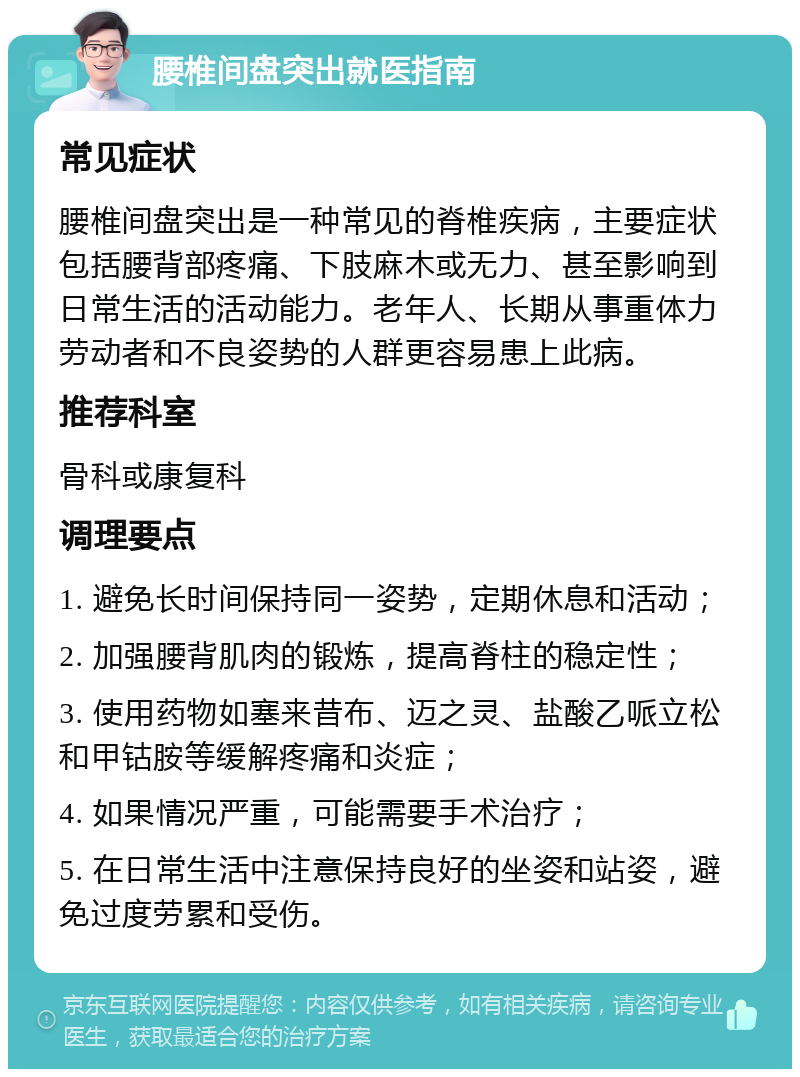 腰椎间盘突出就医指南 常见症状 腰椎间盘突出是一种常见的脊椎疾病，主要症状包括腰背部疼痛、下肢麻木或无力、甚至影响到日常生活的活动能力。老年人、长期从事重体力劳动者和不良姿势的人群更容易患上此病。 推荐科室 骨科或康复科 调理要点 1. 避免长时间保持同一姿势，定期休息和活动； 2. 加强腰背肌肉的锻炼，提高脊柱的稳定性； 3. 使用药物如塞来昔布、迈之灵、盐酸乙哌立松和甲钴胺等缓解疼痛和炎症； 4. 如果情况严重，可能需要手术治疗； 5. 在日常生活中注意保持良好的坐姿和站姿，避免过度劳累和受伤。