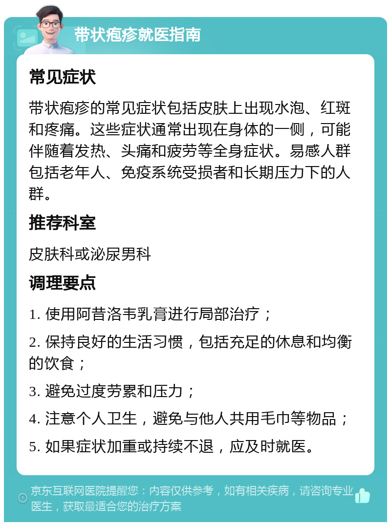 带状疱疹就医指南 常见症状 带状疱疹的常见症状包括皮肤上出现水泡、红斑和疼痛。这些症状通常出现在身体的一侧，可能伴随着发热、头痛和疲劳等全身症状。易感人群包括老年人、免疫系统受损者和长期压力下的人群。 推荐科室 皮肤科或泌尿男科 调理要点 1. 使用阿昔洛韦乳膏进行局部治疗； 2. 保持良好的生活习惯，包括充足的休息和均衡的饮食； 3. 避免过度劳累和压力； 4. 注意个人卫生，避免与他人共用毛巾等物品； 5. 如果症状加重或持续不退，应及时就医。