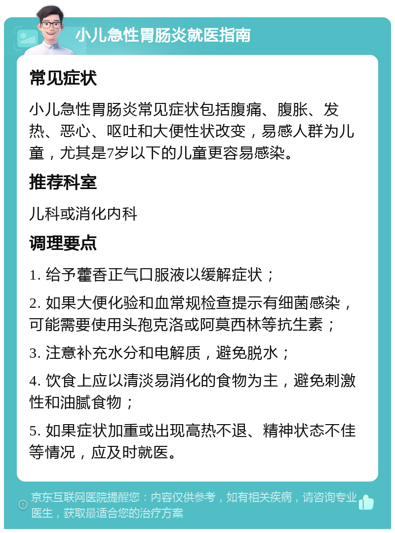 小儿急性胃肠炎就医指南 常见症状 小儿急性胃肠炎常见症状包括腹痛、腹胀、发热、恶心、呕吐和大便性状改变，易感人群为儿童，尤其是7岁以下的儿童更容易感染。 推荐科室 儿科或消化内科 调理要点 1. 给予藿香正气口服液以缓解症状； 2. 如果大便化验和血常规检查提示有细菌感染，可能需要使用头孢克洛或阿莫西林等抗生素； 3. 注意补充水分和电解质，避免脱水； 4. 饮食上应以清淡易消化的食物为主，避免刺激性和油腻食物； 5. 如果症状加重或出现高热不退、精神状态不佳等情况，应及时就医。