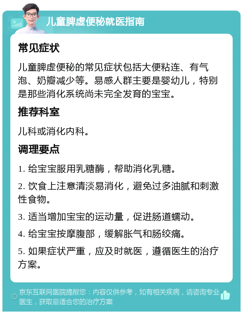 儿童脾虚便秘就医指南 常见症状 儿童脾虚便秘的常见症状包括大便粘连、有气泡、奶瓣减少等。易感人群主要是婴幼儿，特别是那些消化系统尚未完全发育的宝宝。 推荐科室 儿科或消化内科。 调理要点 1. 给宝宝服用乳糖酶，帮助消化乳糖。 2. 饮食上注意清淡易消化，避免过多油腻和刺激性食物。 3. 适当增加宝宝的运动量，促进肠道蠕动。 4. 给宝宝按摩腹部，缓解胀气和肠绞痛。 5. 如果症状严重，应及时就医，遵循医生的治疗方案。