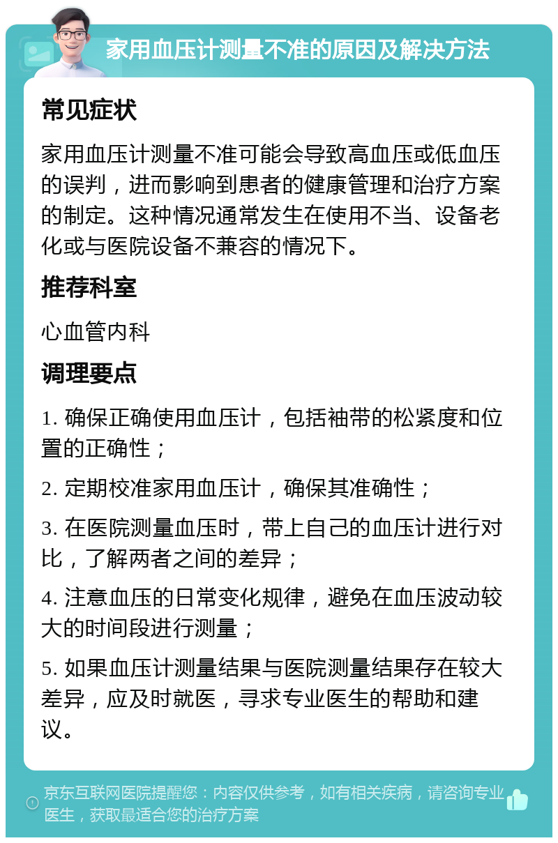 家用血压计测量不准的原因及解决方法 常见症状 家用血压计测量不准可能会导致高血压或低血压的误判，进而影响到患者的健康管理和治疗方案的制定。这种情况通常发生在使用不当、设备老化或与医院设备不兼容的情况下。 推荐科室 心血管内科 调理要点 1. 确保正确使用血压计，包括袖带的松紧度和位置的正确性； 2. 定期校准家用血压计，确保其准确性； 3. 在医院测量血压时，带上自己的血压计进行对比，了解两者之间的差异； 4. 注意血压的日常变化规律，避免在血压波动较大的时间段进行测量； 5. 如果血压计测量结果与医院测量结果存在较大差异，应及时就医，寻求专业医生的帮助和建议。