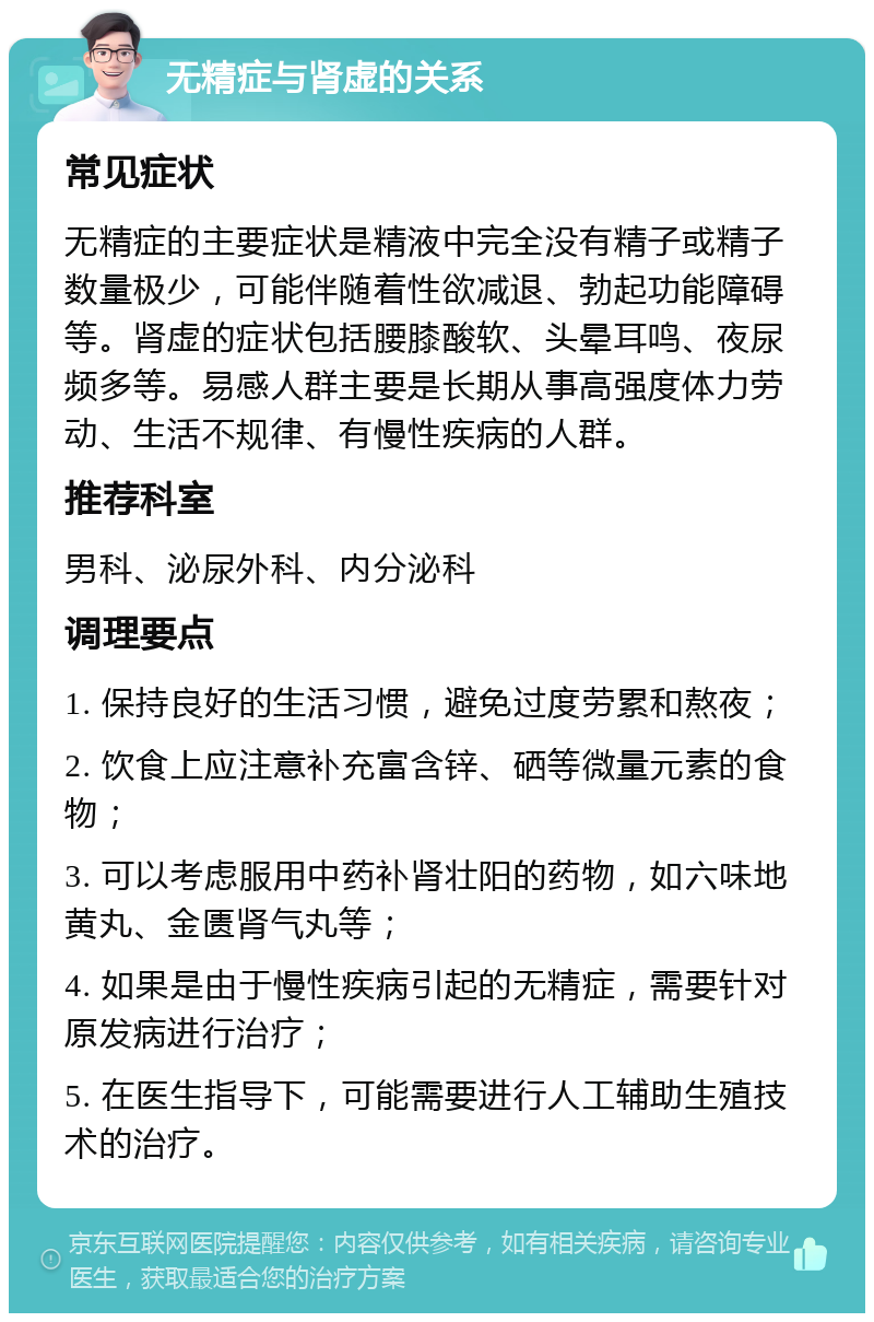 无精症与肾虚的关系 常见症状 无精症的主要症状是精液中完全没有精子或精子数量极少，可能伴随着性欲减退、勃起功能障碍等。肾虚的症状包括腰膝酸软、头晕耳鸣、夜尿频多等。易感人群主要是长期从事高强度体力劳动、生活不规律、有慢性疾病的人群。 推荐科室 男科、泌尿外科、内分泌科 调理要点 1. 保持良好的生活习惯，避免过度劳累和熬夜； 2. 饮食上应注意补充富含锌、硒等微量元素的食物； 3. 可以考虑服用中药补肾壮阳的药物，如六味地黄丸、金匮肾气丸等； 4. 如果是由于慢性疾病引起的无精症，需要针对原发病进行治疗； 5. 在医生指导下，可能需要进行人工辅助生殖技术的治疗。