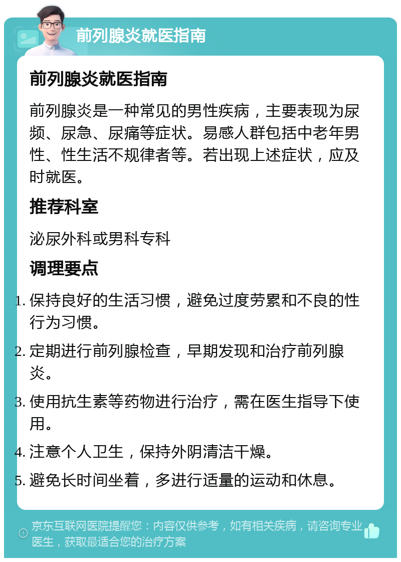 前列腺炎就医指南 前列腺炎就医指南 前列腺炎是一种常见的男性疾病，主要表现为尿频、尿急、尿痛等症状。易感人群包括中老年男性、性生活不规律者等。若出现上述症状，应及时就医。 推荐科室 泌尿外科或男科专科 调理要点 保持良好的生活习惯，避免过度劳累和不良的性行为习惯。 定期进行前列腺检查，早期发现和治疗前列腺炎。 使用抗生素等药物进行治疗，需在医生指导下使用。 注意个人卫生，保持外阴清洁干燥。 避免长时间坐着，多进行适量的运动和休息。