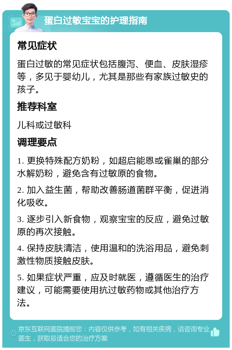 蛋白过敏宝宝的护理指南 常见症状 蛋白过敏的常见症状包括腹泻、便血、皮肤湿疹等，多见于婴幼儿，尤其是那些有家族过敏史的孩子。 推荐科室 儿科或过敏科 调理要点 1. 更换特殊配方奶粉，如超启能恩或雀巢的部分水解奶粉，避免含有过敏原的食物。 2. 加入益生菌，帮助改善肠道菌群平衡，促进消化吸收。 3. 逐步引入新食物，观察宝宝的反应，避免过敏原的再次接触。 4. 保持皮肤清洁，使用温和的洗浴用品，避免刺激性物质接触皮肤。 5. 如果症状严重，应及时就医，遵循医生的治疗建议，可能需要使用抗过敏药物或其他治疗方法。