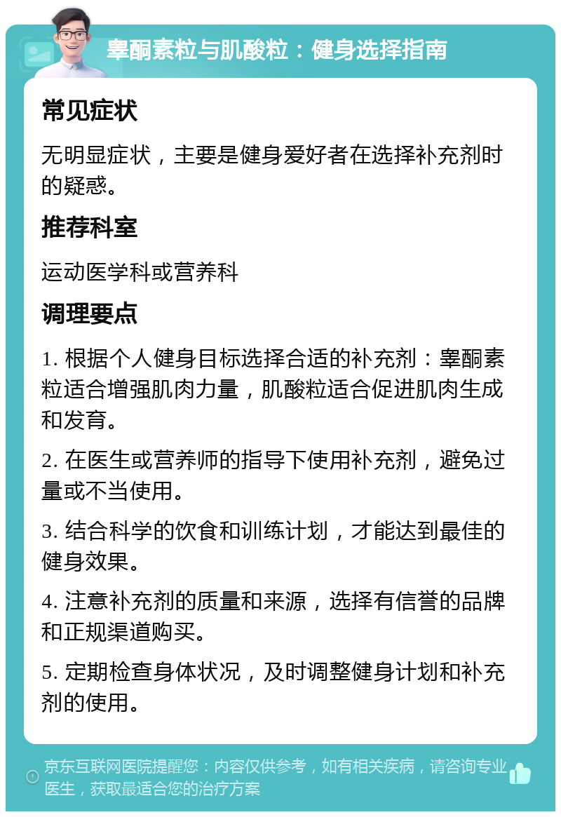 睾酮素粒与肌酸粒：健身选择指南 常见症状 无明显症状，主要是健身爱好者在选择补充剂时的疑惑。 推荐科室 运动医学科或营养科 调理要点 1. 根据个人健身目标选择合适的补充剂：睾酮素粒适合增强肌肉力量，肌酸粒适合促进肌肉生成和发育。 2. 在医生或营养师的指导下使用补充剂，避免过量或不当使用。 3. 结合科学的饮食和训练计划，才能达到最佳的健身效果。 4. 注意补充剂的质量和来源，选择有信誉的品牌和正规渠道购买。 5. 定期检查身体状况，及时调整健身计划和补充剂的使用。