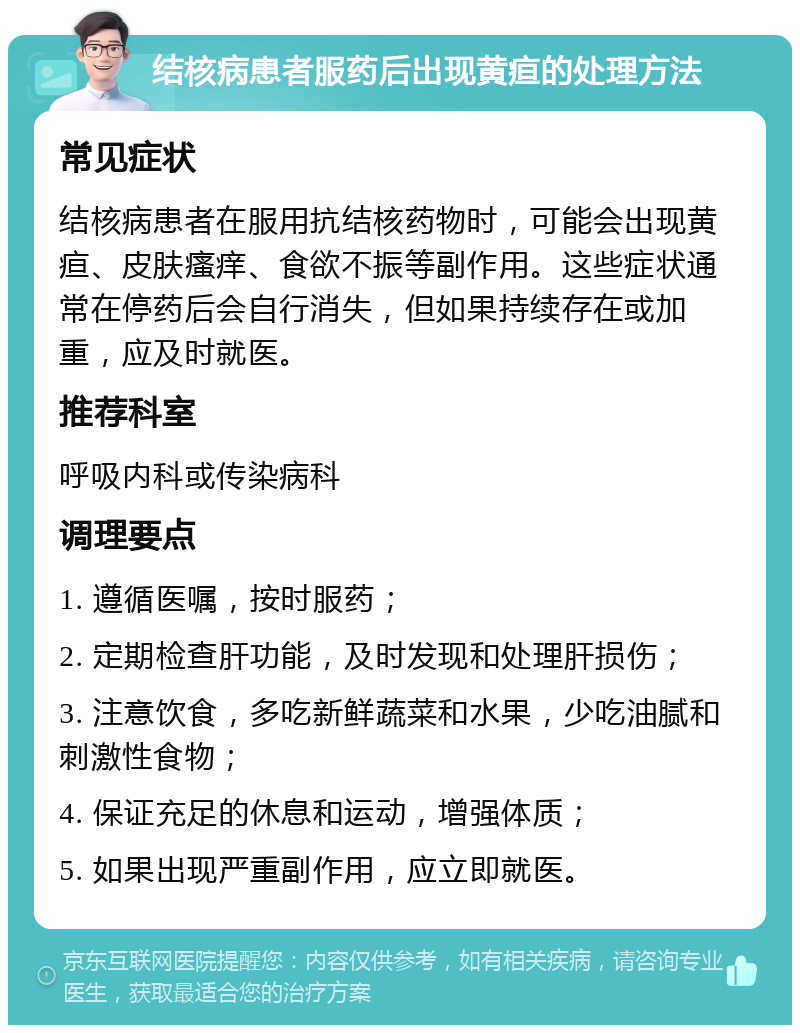 结核病患者服药后出现黄疸的处理方法 常见症状 结核病患者在服用抗结核药物时，可能会出现黄疸、皮肤瘙痒、食欲不振等副作用。这些症状通常在停药后会自行消失，但如果持续存在或加重，应及时就医。 推荐科室 呼吸内科或传染病科 调理要点 1. 遵循医嘱，按时服药； 2. 定期检查肝功能，及时发现和处理肝损伤； 3. 注意饮食，多吃新鲜蔬菜和水果，少吃油腻和刺激性食物； 4. 保证充足的休息和运动，增强体质； 5. 如果出现严重副作用，应立即就医。