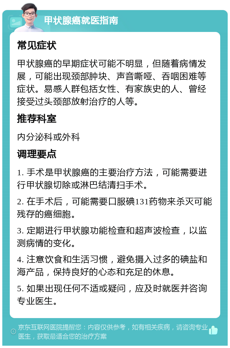 甲状腺癌就医指南 常见症状 甲状腺癌的早期症状可能不明显，但随着病情发展，可能出现颈部肿块、声音嘶哑、吞咽困难等症状。易感人群包括女性、有家族史的人、曾经接受过头颈部放射治疗的人等。 推荐科室 内分泌科或外科 调理要点 1. 手术是甲状腺癌的主要治疗方法，可能需要进行甲状腺切除或淋巴结清扫手术。 2. 在手术后，可能需要口服碘131药物来杀灭可能残存的癌细胞。 3. 定期进行甲状腺功能检查和超声波检查，以监测病情的变化。 4. 注意饮食和生活习惯，避免摄入过多的碘盐和海产品，保持良好的心态和充足的休息。 5. 如果出现任何不适或疑问，应及时就医并咨询专业医生。