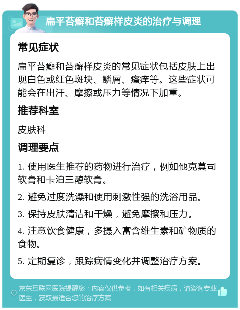 扁平苔癣和苔癣样皮炎的治疗与调理 常见症状 扁平苔癣和苔癣样皮炎的常见症状包括皮肤上出现白色或红色斑块、鳞屑、瘙痒等。这些症状可能会在出汗、摩擦或压力等情况下加重。 推荐科室 皮肤科 调理要点 1. 使用医生推荐的药物进行治疗，例如他克莫司软膏和卡泊三醇软膏。 2. 避免过度洗澡和使用刺激性强的洗浴用品。 3. 保持皮肤清洁和干燥，避免摩擦和压力。 4. 注意饮食健康，多摄入富含维生素和矿物质的食物。 5. 定期复诊，跟踪病情变化并调整治疗方案。