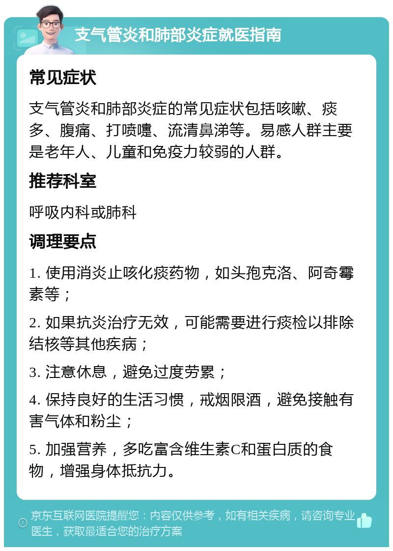 支气管炎和肺部炎症就医指南 常见症状 支气管炎和肺部炎症的常见症状包括咳嗽、痰多、腹痛、打喷嚏、流清鼻涕等。易感人群主要是老年人、儿童和免疫力较弱的人群。 推荐科室 呼吸内科或肺科 调理要点 1. 使用消炎止咳化痰药物，如头孢克洛、阿奇霉素等； 2. 如果抗炎治疗无效，可能需要进行痰检以排除结核等其他疾病； 3. 注意休息，避免过度劳累； 4. 保持良好的生活习惯，戒烟限酒，避免接触有害气体和粉尘； 5. 加强营养，多吃富含维生素C和蛋白质的食物，增强身体抵抗力。