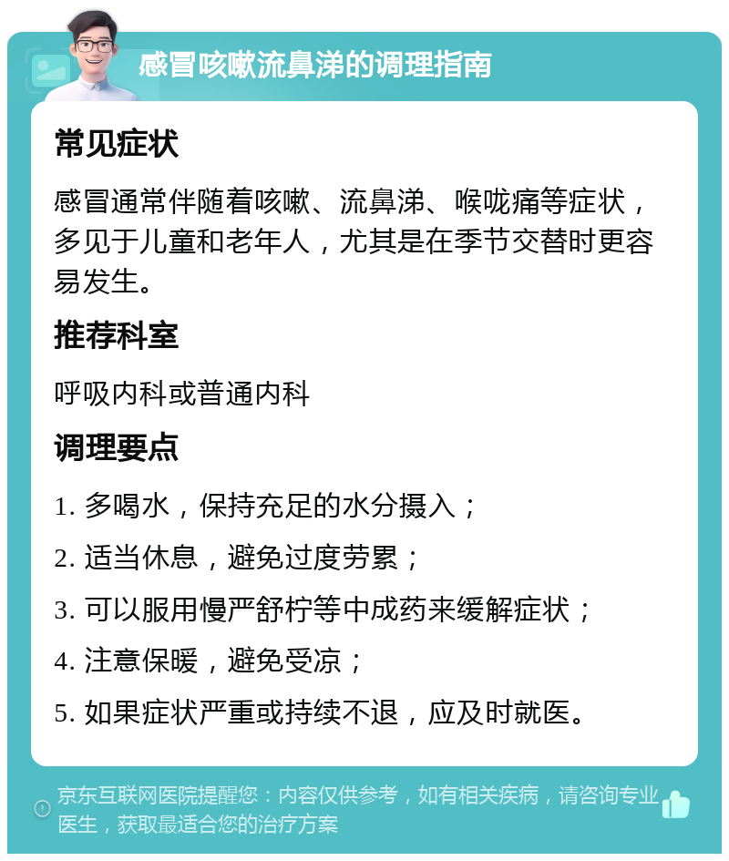 感冒咳嗽流鼻涕的调理指南 常见症状 感冒通常伴随着咳嗽、流鼻涕、喉咙痛等症状，多见于儿童和老年人，尤其是在季节交替时更容易发生。 推荐科室 呼吸内科或普通内科 调理要点 1. 多喝水，保持充足的水分摄入； 2. 适当休息，避免过度劳累； 3. 可以服用慢严舒柠等中成药来缓解症状； 4. 注意保暖，避免受凉； 5. 如果症状严重或持续不退，应及时就医。