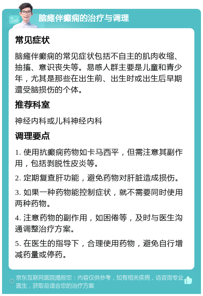 脑瘫伴癫痫的治疗与调理 常见症状 脑瘫伴癫痫的常见症状包括不自主的肌肉收缩、抽搐、意识丧失等。易感人群主要是儿童和青少年，尤其是那些在出生前、出生时或出生后早期遭受脑损伤的个体。 推荐科室 神经内科或儿科神经内科 调理要点 1. 使用抗癫痫药物如卡马西平，但需注意其副作用，包括剥脱性皮炎等。 2. 定期复查肝功能，避免药物对肝脏造成损伤。 3. 如果一种药物能控制症状，就不需要同时使用两种药物。 4. 注意药物的副作用，如困倦等，及时与医生沟通调整治疗方案。 5. 在医生的指导下，合理使用药物，避免自行增减药量或停药。